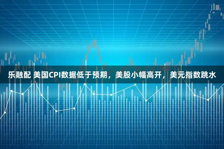 乐融配 美国CPI数据低于预期，美股小幅高开，美元指数跳水