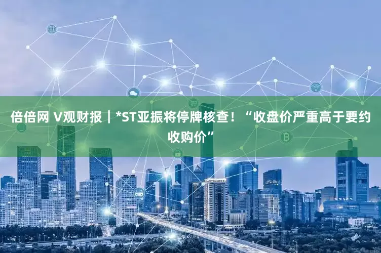 倍倍网 V观财报｜*ST亚振将停牌核查！“收盘价严重高于要约收购价”