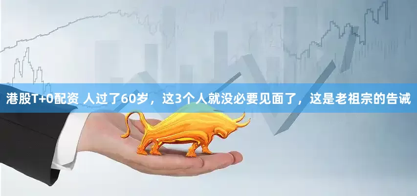 港股T+0配资 人过了60岁，这3个人就没必要见面了，这是老祖宗的告诫
