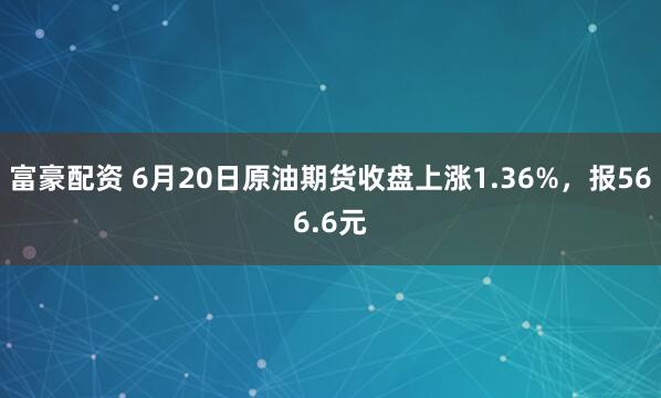 富豪配资 6月20日原油期货收盘上涨1.36%，报566.6元