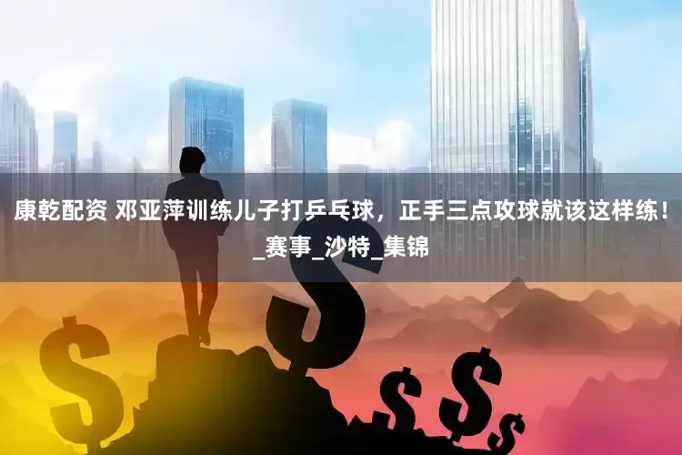康乾配资 邓亚萍训练儿子打乒乓球，正手三点攻球就该这样练！_赛事_沙特_集锦