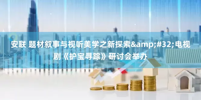 安联 题材叙事与视听美学之新探索 电视剧《护宝寻踪》研讨会举办