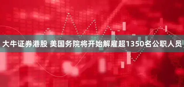 大牛证券港股 美国务院将开始解雇超1350名公职人员