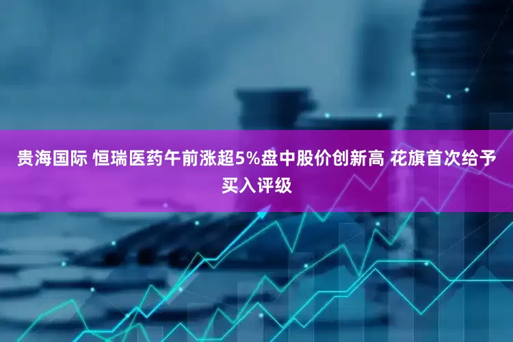 贵海国际 恒瑞医药午前涨超5%盘中股价创新高 花旗首次给予买入评级