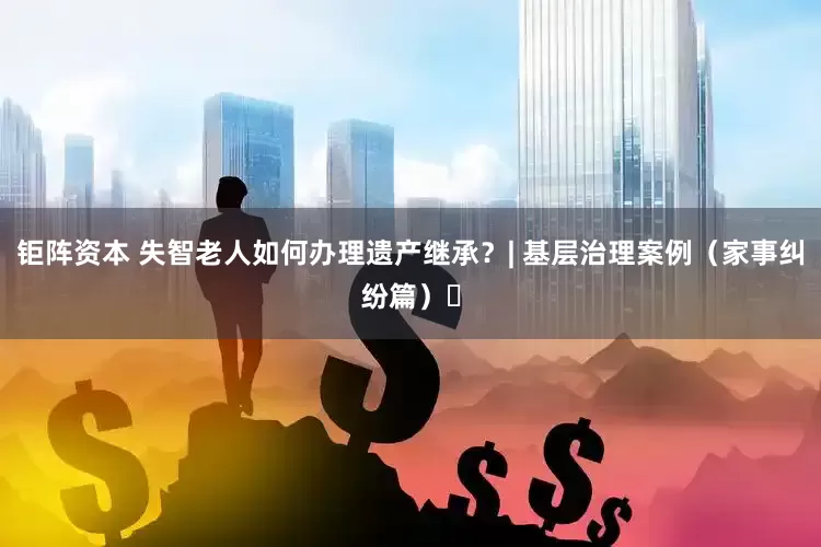 钜阵资本 失智老人如何办理遗产继承？| 基层治理案例（家事纠纷篇）⑰