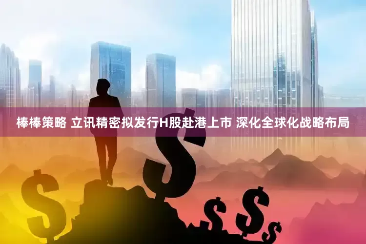 棒棒策略 立讯精密拟发行H股赴港上市 深化全球化战略布局