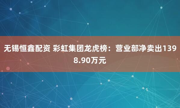 无锡恒鑫配资 彩虹集团龙虎榜：营业部净卖出1398.90万元
