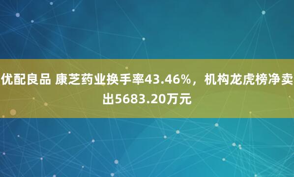 优配良品 康芝药业换手率43.46%，机构龙虎榜净卖出5683.20万元