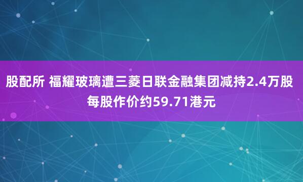 股配所 福耀玻璃遭三菱日联金融集团减持2.4万股 每股作价约59.71港元
