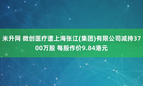米升网 微创医疗遭上海张江(集团)有限公司减持3700万股 每股作价9.84港元
