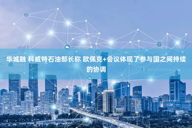 华城融 科威特石油部长称 欧佩克+会议体现了参与国之间持续的协调