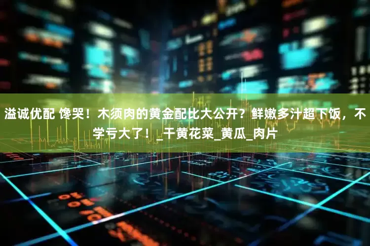 溢诚优配 馋哭！木须肉的黄金配比大公开？鲜嫩多汁超下饭，不学亏大了！_干黄花菜_黄瓜_肉片