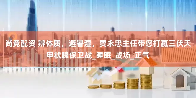 尚竞配资 辨体质，避暑湿，贾永忠主任带您打赢三伏天甲状腺保卫战_睡眠_战场_正气