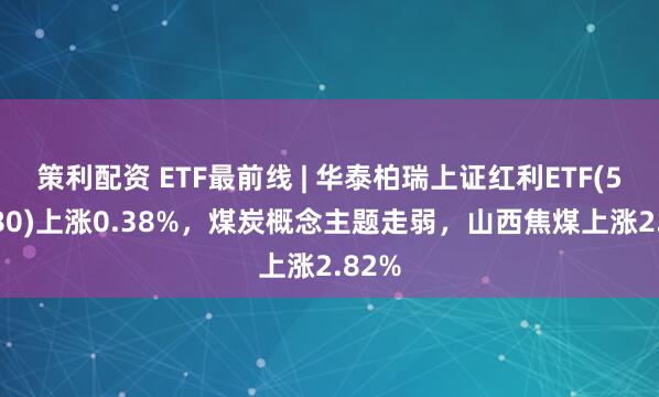 策利配资 ETF最前线 | 华泰柏瑞上证红利ETF(510880)上涨0.38%，煤炭概念主题走弱，山西焦煤上涨2.82%
