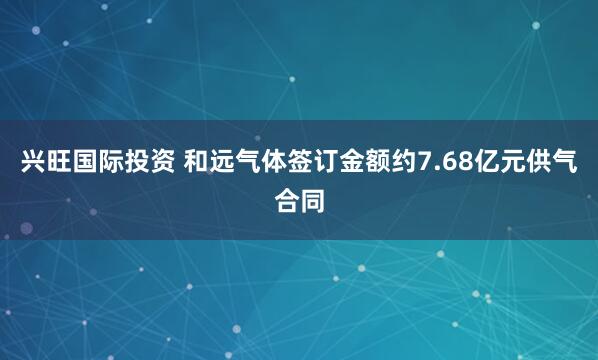 兴旺国际投资 和远气体签订金额约7.68亿元供气合同