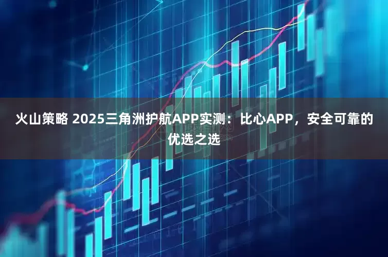 火山策略 2025三角洲护航APP实测：比心APP，安全可靠的优选之选