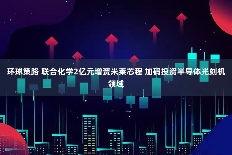 环球策路 联合化学2亿元增资米莱芯程 加码投资半导体光刻机领域