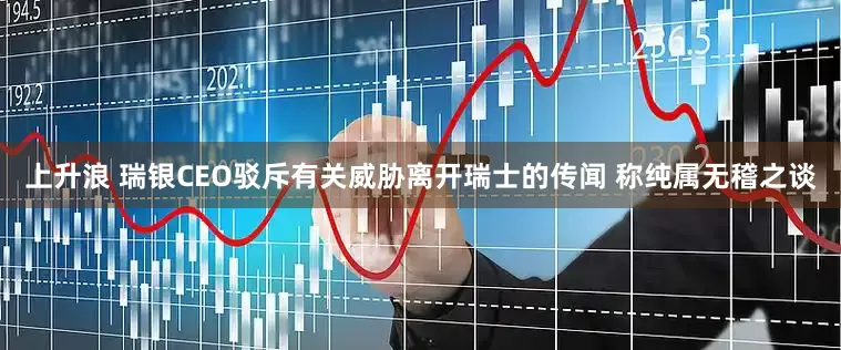 上升浪 瑞银CEO驳斥有关威胁离开瑞士的传闻 称纯属无稽之谈